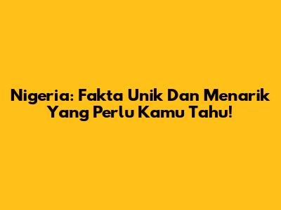 Nigeria: Fakta Unik Dan Menarik Yang Perlu Kamu Tahu!