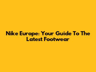 Nike Europe: Your Guide To The Latest Footwear
