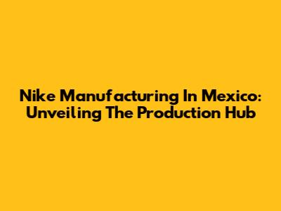 Nike Manufacturing In Mexico: Unveiling The Production Hub
