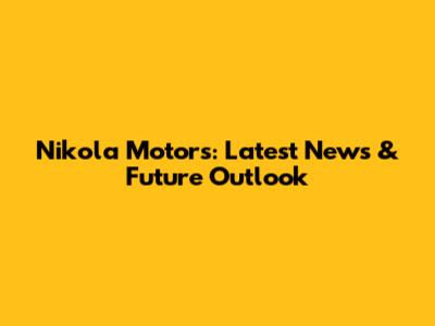 Nikola Motors: Latest News & Future Outlook