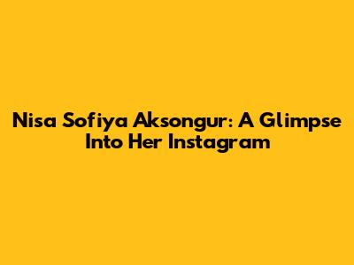 Nisa Sofiya Aksongur: A Glimpse Into Her Instagram
