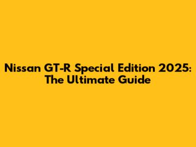Nissan GT-R Special Edition 2025: The Ultimate Guide