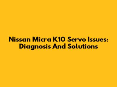 Nissan Micra K10 Servo Issues: Diagnosis And Solutions