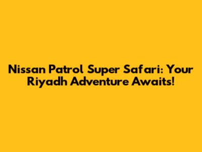Nissan Patrol Super Safari: Your Riyadh Adventure Awaits!