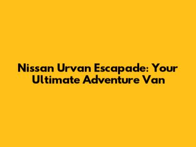 Nissan Urvan Escapade: Your Ultimate Adventure Van