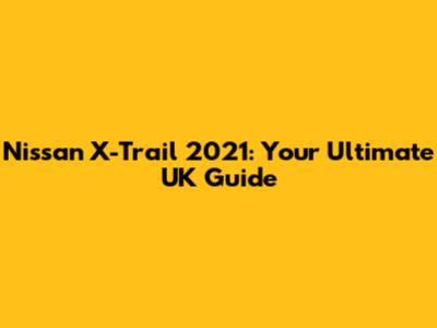 Nissan X-Trail 2021: Your Ultimate UK Guide