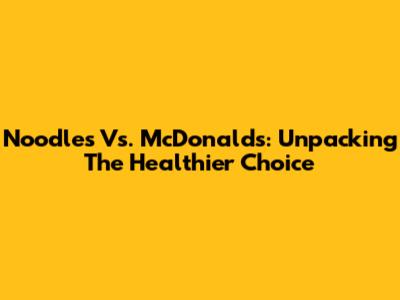 Noodles Vs. McDonald's: Unpacking The Healthier Choice