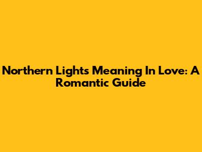 Northern Lights Meaning In Love: A Romantic Guide
