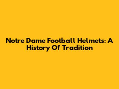 Notre Dame Football Helmets: A History Of Tradition
