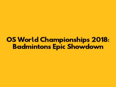 OS World Championships 2018: Badminton's Epic Showdown