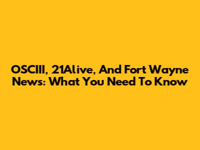 OSCIII, 21Alive, And Fort Wayne News: What You Need To Know