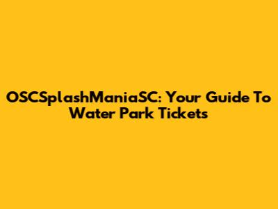 OSCSplashManiaSC: Your Guide To Water Park Tickets