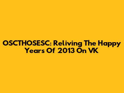 OSCTHOSESC: Reliving The Happy Years Of 2013 On VK