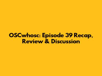 OSCwhosc: Episode 39 Recap, Review & Discussion