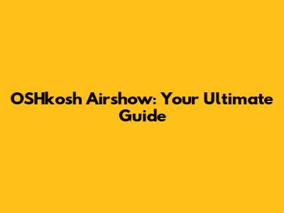 OSHkosh Airshow: Your Ultimate Guide