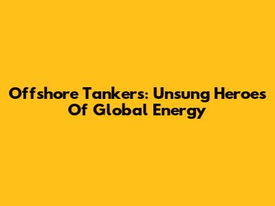 Offshore Tankers: Unsung Heroes Of Global Energy