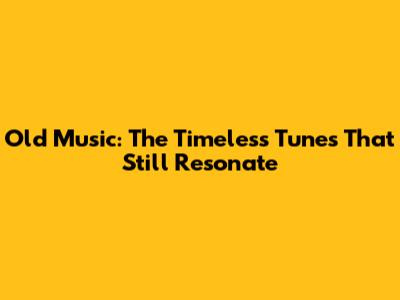 Old Music: The Timeless Tunes That Still Resonate