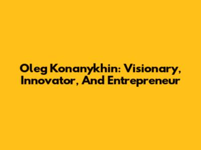 Oleg Konanykhin: Visionary, Innovator, And Entrepreneur