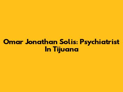 Omar Jonathan Solis: Psychiatrist In Tijuana