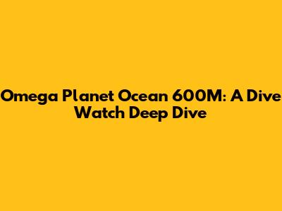 Omega Planet Ocean 600M: A Dive Watch Deep Dive