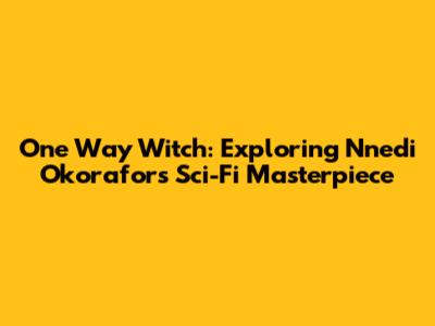 One Way Witch: Exploring Nnedi Okorafor's Sci-Fi Masterpiece