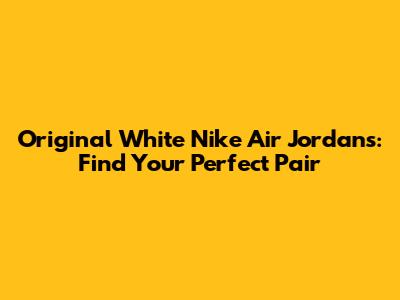 Original White Nike Air Jordans: Find Your Perfect Pair
