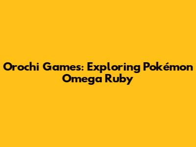 Orochi Games: Exploring Pokémon Omega Ruby