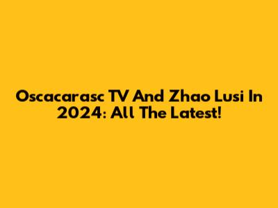 Oscacarasc TV And Zhao Lusi In 2024: All The Latest!