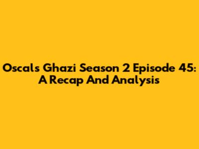 Oscals Ghazi Season 2 Episode 45: A Recap And Analysis