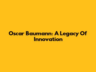 Oscar Baumann: A Legacy Of Innovation