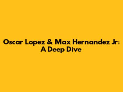 Oscar Lopez & Max Hernandez Jr: A Deep Dive