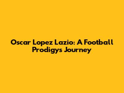 Oscar Lopez Lazio: A Football Prodigy's Journey