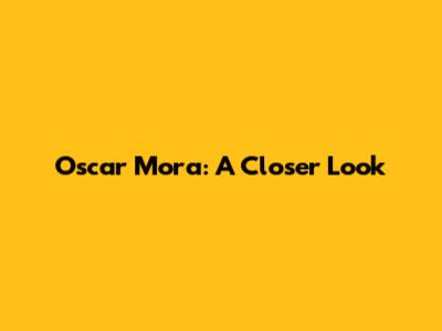 Oscar Mora: A Closer Look