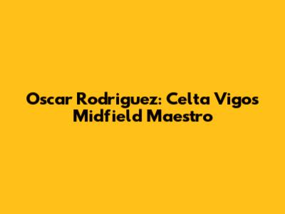 Oscar Rodriguez: Celta Vigo's Midfield Maestro