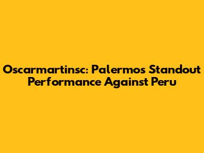 Oscarmartinsc: Palermo's Standout Performance Against Peru