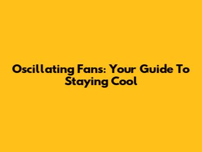 Oscillating Fans: Your Guide To Staying Cool