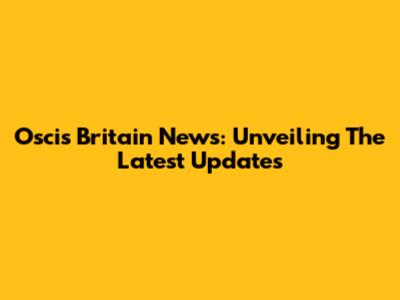 Oscis Britain News: Unveiling The Latest Updates