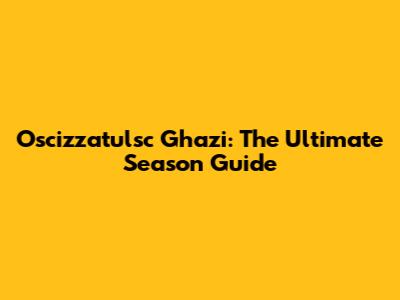 Oscizzatulsc Ghazi: The Ultimate Season Guide