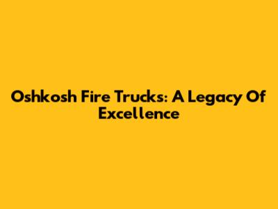 Oshkosh Fire Trucks: A Legacy Of Excellence