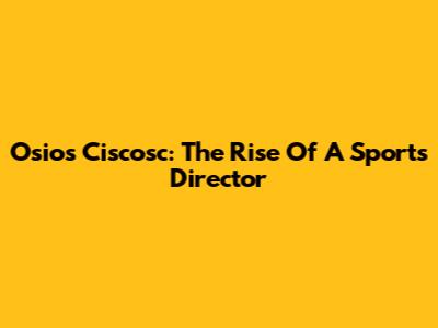 Osios Ciscosc: The Rise Of A Sports Director