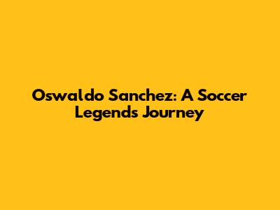 Oswaldo Sanchez: A Soccer Legend's Journey
