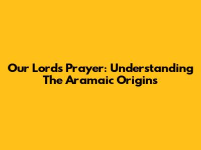 Our Lord's Prayer: Understanding The Aramaic Origins