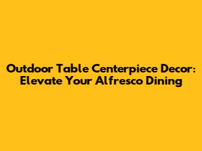 Outdoor Table Centerpiece Decor: Elevate Your Alfresco Dining
