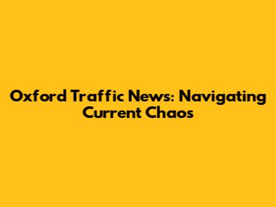 Oxford Traffic News: Navigating Current Chaos