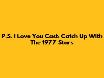 P.S. I Love You Cast: Catch Up With The 1977 Stars