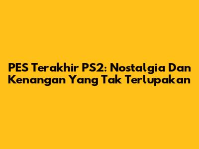 PES Terakhir PS2: Nostalgia Dan Kenangan Yang Tak Terlupakan