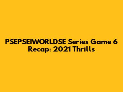 PSEPSEIWORLDSE Series Game 6 Recap: 2021 Thrills