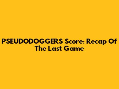 PSEUDODOGGERS Score: Recap Of The Last Game