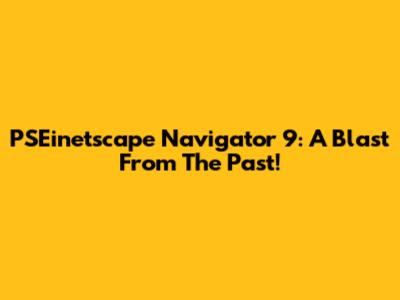 PSEinetscape Navigator 9: A Blast From The Past!