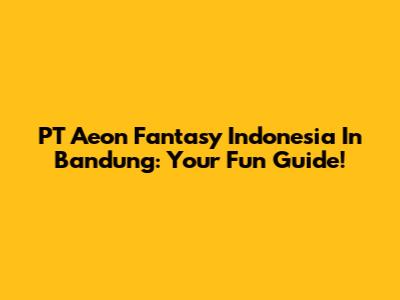 PT Aeon Fantasy Indonesia In Bandung: Your Fun Guide!